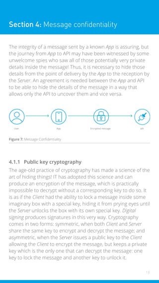 18
Section 4: Message confidentiality
The integrity of a message sent by a known App is assuring, but
the journey from App to API may have been witnessed by some
unwelcome spies who saw all of those potentially very private
details inside the message! Thus, it is necessary to hide those
details from the point of delivery by the App to the reception by
the Server. An agreement is needed between the App and API
to be able to hide the details of the message in a way that
allows only the API to uncover them and vice versa.
User App Encrypted message API
Figure 7: Message Confidentiality
4.1.1 Public key cryptography
The age-old practice of cryptography has made a science of the
art of hiding things! IT has adopted this science and can
produce an encryption of the message, which is practically
impossible to decrypt without a corresponding key to do so. It
is as if the Client had the ability to lock a message inside some
imaginary box with a special key, hiding it from prying eyes until
the Server unlocks the box with its own special key. Digital
signing produces signatures in this very way. Cryptography
comes in two forms: symmetric, when both Client and Server
share the same key to encrypt and decrypt the message; and
asymmetric, when the Server issues a public key to the Client
allowing the Client to encrypt the message, but keeps a private
key which is the only one that can decrypt the message: one
key to lock the message and another key to unlock it.
 