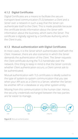 19
4.1.2 Digital Certificates
Digital Certificates are a means to facilitate the secure
transport-level communication (TLS) between a Client and a
Server over a network in such a way that the Server can
authenticate itself to the Client. This is made possible because
the certificate binds information about the Server with
information about the business, which owns the Server. The
certificate is digitally signed by a Certificate Authority which
the Client trusts.
4.1.3 Mutual authentication with Digital Certificates
In most cases, it is the Server which authenticates itself with the
Client. However, there are also scenarios in which the Server
demands the authentication of the Client. The Server requests
the Client certificate during the TLS handshake over the
network. One thing to keep in mind is that the Server controls
whether Client authentication occurs; a Client cannot ask to
be authenticated.
Mutual authentication with TLS certificates is ideally suited to
the type of system-to-system communication that you see
when your API acts as a Client to a Server, whether the Server
be another API or a database or any other system entity.
Missing from this communication is the human User. Hence,
the security credentials exchanged between the two parties
are far easier to manage.
User App 2-Way TLS API
Figure 8: Mutual authentication
 