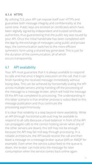 20
4.1.4 HTTPS
By utilizing TLS, your API can expose itself over HTTPS and
guarantee both message integrity and confidentiality at the
same time. Public keys are emitted on certificates which have
been digitally signed by independent and trusted certificate
authorities, thus guaranteeing that the public key was issued by
your API. Once the initial handshake has been completed with
the App by the exchange of messages using public and private
keys, the communication switches to the more efficient
symmetric form using a shared key generated. This is just for
the duration of the communication, all of which
occurs transparently.
4.1 API availability
Your API must guarantee that it is always available to respond
to calls and that once it begins execution on the call, that it can
finish handling the received message immediately without
losing data. This can be achieved by horizontally scaling the API
across multiple servers and by handing off the processing of
the message to a message broker, which will hold the message
till the API has completed its processing. The understanding in
this latter scenario is that another process is subscribed to this
message publication and thus continues the
processing asynchronously.
It is clear that reliability is a step beyond mere availability. While
an API (through horizontal scale-out) may be available to
respond to all calls (because a load-balancer in front of the API
can propagate calls to the correct hosting server when any of
the other servers are down), this still may not be enough
because the API may fail mid-way through processing. In a
reliable architecture, the API would receive the call and then
leave a message on a message-broker queue (JMS or AMQP for
example). Even when the service subscribed to the queue is
down, the broker can hold onto the message for later
consumption when the service comes back online again.
 