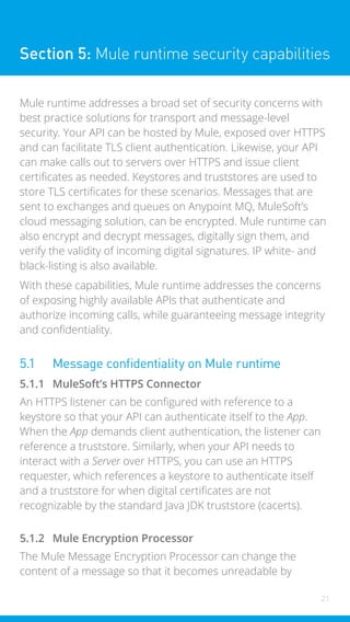 21
Section 5: Mule runtime security capabilities
Mule runtime addresses a broad set of security concerns with
best practice solutions for transport and message-level
security. Your API can be hosted by Mule, exposed over HTTPS
and can facilitate TLS client authentication. Likewise, your API
can make calls out to servers over HTTPS and issue client
certificates as needed. Keystores and truststores are used to
store TLS certificates for these scenarios. Messages that are
sent to exchanges and queues on Anypoint MQ, MuleSoft’s
cloud messaging solution, can be encrypted. Mule runtime can
also encrypt and decrypt messages, digitally sign them, and
verify the validity of incoming digital signatures. IP white- and
black-listing is also available.
With these capabilities, Mule runtime addresses the concerns
of exposing highly available APIs that authenticate and
authorize incoming calls, while guaranteeing message integrity
and confidentiality.
5.1 Message confidentiality on Mule runtime
5.1.1 MuleSoft’s HTTPS Connector
An HTTPS listener can be configured with reference to a
keystore so that your API can authenticate itself to the App.
When the App demands client authentication, the listener can
reference a truststore. Similarly, when your API needs to
interact with a Server over HTTPS, you can use an HTTPS
requester, which references a keystore to authenticate itself
and a truststore for when digital certificates are not
recognizable by the standard Java JDK truststore (cacerts).
5.1.2 Mule Encryption Processor
The Mule Message Encryption Processor can change the
content of a message so that it becomes unreadable by
 