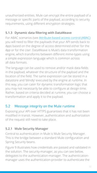 22
unauthorized entities. Mule can encrypt the entire payload of a
message or specific parts of the payload, according to security
requirements, using different encryption strategies.
5.1.3 Dynamic data filtering with DataWeave
For ABAC scenarios (see Attribute-based access control (ABAC)
you will need to filter the payloads that your API sends back to
Apps based on the degree of access determined either for the
App or for the User. DataWeave is Mule’s data transformation
engine, which transforms between different mime-types using
a simple expression language which is common across
all data formats.
The language can be used to remove and/or mask data fields
in the payload, whatever the structure of the payload and the
location of the field. The same expression can be stored in a
datastore and ‘blindly’ executed by the engine at runtime. In
this way, you can cater for dynamic transformation logic that
you may not necessarily be able to configure at design time.
Rather, based on criteria decided at runtime, you can choose a
transformation and apply it to the payload.
5.2 Message integrity on the Mule runtime
Exposing your API over HTTPS guarantees that it has not been
modified in transit. However, authentication and authorization
of the request still need to take place.
5.2.1 Mule Security Manager
Central to authentication in Mule is Mule Security Manager.
This is the bridge between a standard Mule configuration and
Spring Security beans.
Figure 9 illustrates how credentials are passed and validated in
the solution. The security-manager, as you can see below,
delegates to the authentication-manager. The authentication-
manager uses the authentication-provider to authenticate the
 