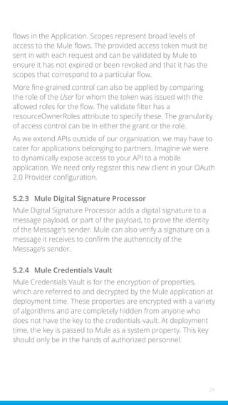 24
flows in the Application. Scopes represent broad levels of
access to the Mule flows. The provided access token must be
sent in with each request and can be validated by Mule to
ensure it has not expired or been revoked and that it has the
scopes that correspond to a particular flow.
More fine-grained control can also be applied by comparing
the role of the User for whom the token was issued with the
allowed roles for the flow. The validate filter has a
resourceOwnerRoles attribute to specify these. The granularity
of access control can be in either the grant or the role.
As we extend APIs outside of our organization, we may have to
cater for applications belonging to partners. Imagine we were
to dynamically expose access to your API to a mobile
application. We need only register this new client in your OAuth
2.0 Provider configuration.
5.2.3 Mule Digital Signature Processor
Mule Digital Signature Processor adds a digital signature to a
message payload, or part of the payload, to prove the identity
of the Message’s sender. Mule can also verify a signature on a
message it receives to confirm the authenticity of the
Message’s sender.
5.2.4 Mule Credentials Vault
Mule Credentials Vault is for the encryption of properties,
which are referred to and decrypted by the Mule application at
deployment time. These properties are encrypted with a variety
of algorithms and are completely hidden from anyone who
does not have the key to the credentials vault. At deployment
time, the key is passed to Mule as a system property. This key
should only be in the hands of authorized personnel.
 