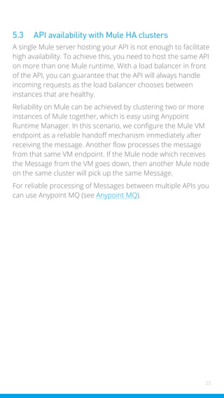 25
5.3 API availability with Mule HA clusters
A single Mule server hosting your API is not enough to facilitate
high availability. To achieve this, you need to host the same API
on more than one Mule runtime. With a load balancer in front
of the API, you can guarantee that the API will always handle
incoming requests as the load balancer chooses between
instances that are healthy.
Reliability on Mule can be achieved by clustering two or more
instances of Mule together, which is easy using Anypoint
Runtime Manager. In this scenario, we configure the Mule VM
endpoint as a reliable handoff mechanism immediately after
receiving the message. Another flow processes the message
from that same VM endpoint. If the Mule node which receives
the Message from the VM goes down, then another Mule node
on the same cluster will pick up the same Message.
For reliable processing of Messages between multiple APIs you
can use Anypoint MQ (see Anypoint MQ).
 