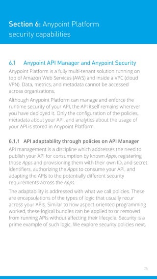 26
Section 6: Anypoint Platform
security capabilities
6.1 Anypoint API Manager and Anypoint Security
Anypoint Platform is a fully multi-tenant solution running on
top of Amazon Web Services (AWS) and inside a VPC (cloud
VPN). Data, metrics, and metadata cannot be accessed
across organizations.
Although Anypoint Platform can manage and enforce the
runtime security of your API, the API itself remains wherever
you have deployed it. Only the configuration of the policies,
metadata about your API, and analytics about the usage of
your API is stored in Anypoint Platform.
6.1.1 API adaptability through policies on API Manager
API management is a discipline which addresses the need to
publish your API for consumption by known Apps, registering
those Apps and provisioning them with their own ID, and secret
identifiers, authorizing the Apps to consume your API, and
adapting the APIs to the potentially different security
requirements across the Apps.
The adaptability is addressed with what we call policies. These
are encapsulations of the types of logic that usually recur
across your APIs. Similar to how aspect-oriented programming
worked, these logical bundles can be applied to or removed
from running APIs without affecting their lifecycle. Security is a
prime example of such logic. We explore security policies next.
 