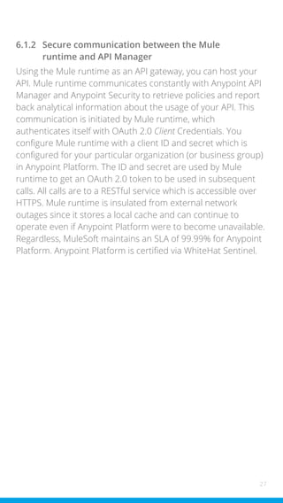 27
6.1.2 Secure communication between the Mule
runtime and API Manager
Using the Mule runtime as an API gateway, you can host your
API. Mule runtime communicates constantly with Anypoint API
Manager and Anypoint Security to retrieve policies and report
back analytical information about the usage of your API. This
communication is initiated by Mule runtime, which
authenticates itself with OAuth 2.0 Client Credentials. You
configure Mule runtime with a client ID and secret which is
configured for your particular organization (or business group)
in Anypoint Platform. The ID and secret are used by Mule
runtime to get an OAuth 2.0 token to be used in subsequent
calls. All calls are to a RESTful service which is accessible over
HTTPS. Mule runtime is insulated from external network
outages since it stores a local cache and can continue to
operate even if Anypoint Platform were to become unavailable.
Regardless, MuleSoft maintains an SLA of 99.99% for Anypoint
Platform. Anypoint Platform is certified via WhiteHat Sentinel.
 