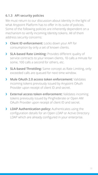 28
6.1.3 API security policies
We must return to our discussion about identity in the light of
what Anypoint Platform has to offer in its suite of policies.
Some of the following policies are inherently dependent on a
mechanism to verify incoming Identity tokens. All of them
address security concerns:
›
› Client ID enforcement: Locks down your API for
consumption by only a set of known clients.
›
› SLA-based Rate Limiting: Provides different quality of
service contracts to your known clients, 10 calls a minute for
some, 100 calls a second for others, etc.
›
› SLA-based Throttling: Same concept as Rate Limiting, only
exceeded calls are queued for next time window.
›
› Mule OAuth 2.0 access token enforcement: Validates
incoming tokens previously issued by Anypoint OAuth
Provider upon receipt of client ID and secret.
›
› External access token enforcement: Validates incoming
tokens previously issued by PingFederate or Open AM
OAuth Provider upon receipt of client ID and secret.
›
› LDAP Authentication policy: Authenticates using the
configuration details for an Open LDAP or Active Directory
LDAP which are already configured in your enterprise.
 