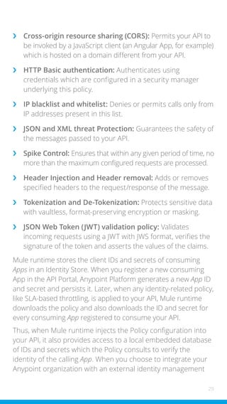 29
›
› Cross-origin resource sharing (CORS): Permits your API to
be invoked by a JavaScript client (an Angular App, for example)
which is hosted on a domain different from your API.
›
› HTTP Basic authentication: Authenticates using
credentials which are configured in a security manager
underlying this policy.
›
› IP blacklist and whitelist: Denies or permits calls only from
IP addresses present in this list.
›
› JSON and XML threat Protection: Guarantees the safety of
the messages passed to your API.
›
› Spike Control: Ensures that within any given period of time, no
more than the maximum configured requests are processed.
›
› Header Injection and Header removal: Adds or removes
specified headers to the request/response of the message.
›
› Tokenization and De-Tokenization: Protects sensitive data
with vaultless, format-preserving encryption or masking.
›
› JSON Web Token (JWT) validation policy: Validates
incoming requests using a JWT with JWS format, verifies the
signature of the token and asserts the values of the claims.
Mule runtime stores the client IDs and secrets of consuming
Apps in an Identity Store. When you register a new consuming
App in the API Portal, Anypoint Platform generates a new App ID
and secret and persists it. Later, when any identity-related policy,
like SLA-based throttling, is applied to your API, Mule runtime
downloads the policy and also downloads the ID and secret for
every consuming App registered to consume your API.
Thus, when Mule runtime injects the Policy configuration into
your API, it also provides access to a local embedded database
of IDs and secrets which the Policy consults to verify the
identity of the calling App. When you choose to integrate your
Anypoint organization with an external identity management
 