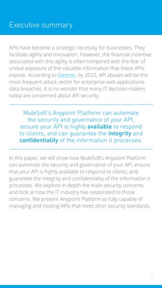 3
Executive summary
APIs have become a strategic necessity for businesses. They
facilitate agility and innovation. However, the financial incentive
associated with this agility is often tempered with the fear of
undue exposure of the valuable information that these APIs
expose. According to Gartner, by 2022, API abuses will be the
most-frequent attack vector for enterprise web applications
data breaches. It is no wonder that many IT decision makers
today are concerned about API security.
MuleSoft’s Anypoint Platform can automate
the security and governance of your API,
ensure your API is highly available to respond
to clients, and can guarantee the integrity and
confidentiality of the information it processes.
In this paper, we will show how MuleSoft’s Anypoint Platform
can automate the security and governance of your API, ensure
that your API is highly available to respond to clients, and
guarantee the integrity and confidentiality of the information it
processes. We explore in-depth the main security concerns
and look at how the IT industry has responded to those
concerns. We present Anypoint Platform as fully capable of
managing and hosting APIs that meet strict security standards.
 
