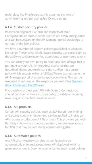 30
technology like PingFederate, this assumes the role of
administering and persisting App ID and secrets.
6.1.4 Custom security policies
Policies on Anypoint Platform are snippets of Mule
Configuration. As such, custom policies are easily configurable
and can be surfaced on the API Manager portal as siblings to
our out-of-the-box policies.
We have a number of custom policies published to Anypoint
Exchange. These cover SAML-based security use cases such as
the ability to validate incoming assertions, or username tokens.
You can write your own policy to cover any area of logic that is
pertinent to your API. For the ABAC scenarios that we
described above, you might consider configuring a custom
policy which accepts either a full DataWeave expression in the
API Manager portal UI at policy application time. This can be
executed at runtime on the response payload. (See Dynamic
data filtering with DataWeave).
If you wish to protect your API with OpenID Connect, you
should consider writing a custom policy to validate incoming
tokens against the Authorization Server.
6.1.5 API products
Certain API security policies, such as SLA-based rate limiting
and access control enforcement, can be applied to individual
APIs, across a collection of APIs or both. This provides you with
flexibility in how you promote, provision, and manage access
for APIs that may be commonly consumed together.
6.1.6 Automated policies
Any API security policy can also be configured to be
automatically enforced across every API deployed within a
given environment. Common scenarios for automated policies
 
