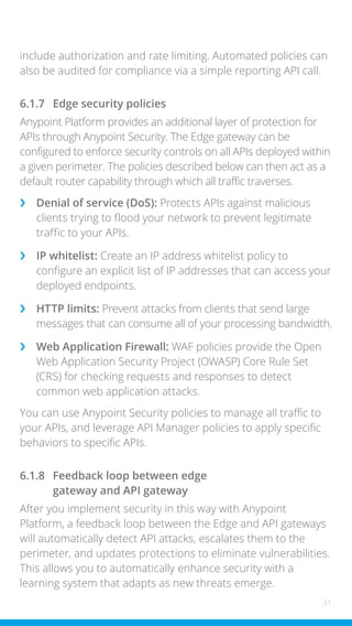 31
include authorization and rate limiting. Automated policies can
also be audited for compliance via a simple reporting API call.
6.1.7 Edge security policies
Anypoint Platform provides an additional layer of protection for
APIs through Anypoint Security. The Edge gateway can be
configured to enforce security controls on all APIs deployed within
a given perimeter. The policies described below can then act as a
default router capability through which all traffic traverses.
›
› Denial of service (DoS): Protects APIs against malicious
clients trying to flood your network to prevent legitimate
traffic to your APIs.
›
› IP whitelist: Create an IP address whitelist policy to
configure an explicit list of IP addresses that can access your
deployed endpoints.
›
› HTTP limits: Prevent attacks from clients that send large
messages that can consume all of your processing bandwidth.
›
› Web Application Firewall: WAF policies provide the Open
Web Application Security Project (OWASP) Core Rule Set
(CRS) for checking requests and responses to detect
common web application attacks.
You can use Anypoint Security policies to manage all traffic to
your APIs, and leverage API Manager policies to apply specific
behaviors to specific APIs.
6.1.8 Feedback loop between edge
gateway and API gateway
After you implement security in this way with Anypoint
Platform, a feedback loop between the Edge and API gateways
will automatically detect API attacks, escalates them to the
perimeter, and updates protections to eliminate vulnerabilities.
This allows you to automatically enhance security with a
learning system that adapts as new threats emerge.
 