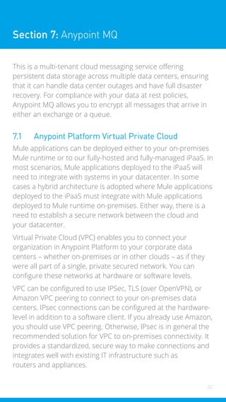 32
Section 7: Anypoint MQ
This is a multi-tenant cloud messaging service offering
persistent data storage across multiple data centers, ensuring
that it can handle data center outages and have full disaster
recovery. For compliance with your data at rest policies,
Anypoint MQ allows you to encrypt all messages that arrive in
either an exchange or a queue.
7.1 Anypoint Platform Virtual Private Cloud
Mule applications can be deployed either to your on-premises
Mule runtime or to our fully-hosted and fully-managed iPaaS. In
most scenarios, Mule applications deployed to the iPaaS will
need to integrate with systems in your datacenter. In some
cases a hybrid architecture is adopted where Mule applications
deployed to the iPaaS must integrate with Mule applications
deployed to Mule runtime on-premises. Either way, there is a
need to establish a secure network between the cloud and
your datacenter.
Virtual Private Cloud (VPC) enables you to connect your
organization in Anypoint Platform to your corporate data
centers – whether on-premises or in other clouds – as if they
were all part of a single, private secured network. You can
configure these networks at hardware or software levels.
VPC can be configured to use IPSec, TLS (over OpenVPN), or
Amazon VPC peering to connect to your on-premises data
centers. IPsec connections can be configured at the hardware-
level in addition to a software client. If you already use Amazon,
you should use VPC peering. Otherwise, IPsec is in general the
recommended solution for VPC to on-premises connectivity. It
provides a standardized, secure way to make connections and
integrates well with existing IT infrastructure such as
routers and appliances.
 