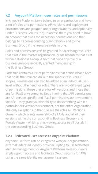 33
7.2 Anypoint Platform user roles and permissions
In Anypoint Platform, Users belong to an organization and have
a set of roles and permissions. API versions and deployment
environments are grouped under organizations (and optionally
under Business Groups too), to access them you need to have
an account that owns the necessary permissions and that
belongs to its corresponding organization – and to the
Business Group if the resource exists in one.
Roles and permissions can be granted for accessing resources
that exist in the master organization, or for resources that exist
within a Business Group. A User that owns any role of a
business group is implicitly granted membership in
the Business Group.
Each role contains a list of permissions that define what a User
that holds that role can do with the specific resources it
scopes. Permissions can also be added at an individual user-
level, without the need for roles. There are two different types
of permissions: those that are for API versions and those that
are for iPaaS environments. Keep in mind that API permissions
are API version specific and iPaaS permissions are environment
specific – they grant you the ability to do something within a
particular API version/environment, not the entire organization.
The only exceptions to that rule are the roles API Versions
Owner – which grants ownership of all APIs and all of their
versions within the corresponding Business Group – and
Portals Viewer – which grants viewing access to all portals in
the corresponding Business Group.
7.2.1 Federated user access to Anypoint Platform
Anypoint Platform can be integrated with your organization’s
external federated identity provider. Opting to use federated
identity management for Anypoint Platform gives your users
single sign-on access and facilitates OAuth security for APIs
using the same identity management system.
 
