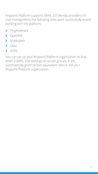 34
Anypoint Platform supports SAML 2.0 identity providers for
User management, the following ones were successfully tested
working with the platform:
›
› PingFederate
›
› OpenAM
›
› Shibboleth
›
› Okta
›
› ADFS
You can set up your Anypoint Platform organization so that
when a SAML User belongs to certain groups, it will
automatically grant certain equivalent roles in the your
Anypoint Platform organization.
 