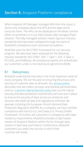 35
Section 8: Anypoint Platform compliance
When Anypoint API Manager manages APIs from the cloud, it
stores only metadata about the APIs and the Apps which
consume them. The APIs can be deployed on the Mule runtime
either on-premises or in our fully hosted, fully managed iPaaS
solution. This fully managed solution meets rigorous industry
standards that have been validated through the work of
MuleSoft’s compliance team and external auditors.
MuleSoft uses the ISO 27001 framework for our security
program. We also have been assessed for the following
industry standards: ISO 27001, SOC 1 Type 1, SOC 2 Type 2,
PCI-DSS, and FedRamp. All compliance reports are shared with
our customers under a non-disclosure agreement (NDA).
8.1 Data privacy
MuleSoft understands that data is the most important asset of
every company. We are focused on ensuring the privacy and
security of customer data at all levels. Our privacy policy
describes how we collect, process, and disclose personal data,
and our customer data protection policy lays out the robust
security and data protection mechanisms we have put in place
to ensure the security of data across our products and
services. We abide by laws and regulations wherever we
operate, including the European Union’s General Data
Protection Regulation (GDPR). As a company, we have certified
compliance with the EU-U.S. and Swiss-U.S. Privacy Shield
Framework. To further aid customers in compliance with data
residency requirements, MuleSoft provides a fully hosted
version of Anypoint Platform within the EU through data
centers in Germany and Ireland. Furthermore, MuleSoft
customers can select the country in which their
runtimes will reside.
 