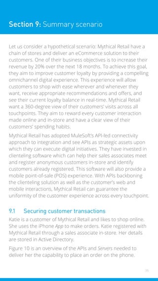 36
Section 9: Summary scenario
Let us consider a hypothetical scenario: Mythical Retail have a
chain of stores and deliver an eCommerce solution to their
customers. One of their business objectives is to increase their
revenue by 20% over the next 18 months. To achieve this goal,
they aim to improve customer loyalty by providing a compelling
omnichannel digital experience. This experience will allow
customers to shop with ease wherever and whenever they
want, receive appropriate recommendations and offers, and
see their current loyalty balance in real-time. Mythical Retail
want a 360-degree view of their customers’ visits across all
touchpoints. They aim to reward every customer interaction
made online and in-store and have a clear view of their
customers’ spending habits.
Mythical Retail has adopted MuleSoft’s API-led connectivity
approach to integration and see APIs as strategic assets upon
which they can execute digital initiatives. They have invested in
clienteling software which can help their sales associates meet
and register anonymous customers in-store and identify
customers already registered. This software will also provide a
mobile point-of-sale (POS) experience. With APIs backboning
the clienteling solution as well as the customer’s web and
mobile interactions, Mythical Retail can guarantee the
uniformity of the customer experience across every touchpoint.
9.1 Securing customer transactions
Katie is a customer of Mythical Retail and likes to shop online.
She uses the iPhone App to make orders. Katie registered with
Mythical Retail through a sales associate in-store. Her details
are stored in Active Directory.
Figure 10 is an overview of the APIs and Servers needed to
deliver her the capability to place an order on the phone.
 