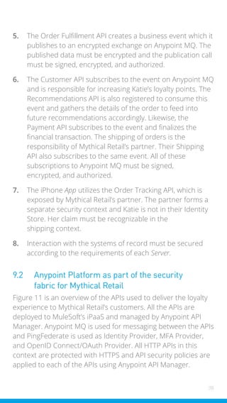 38
5. The Order Fulfillment API creates a business event which it
publishes to an encrypted exchange on Anypoint MQ. The
published data must be encrypted and the publication call
must be signed, encrypted, and authorized.
6. The Customer API subscribes to the event on Anypoint MQ
and is responsible for increasing Katie’s loyalty points. The
Recommendations API is also registered to consume this
event and gathers the details of the order to feed into
future recommendations accordingly. Likewise, the
Payment API subscribes to the event and finalizes the
financial transaction. The shipping of orders is the
responsibility of Mythical Retail’s partner. Their Shipping
API also subscribes to the same event. All of these
subscriptions to Anypoint MQ must be signed,
encrypted, and authorized.
7. The iPhone App utilizes the Order Tracking API, which is
exposed by Mythical Retail’s partner. The partner forms a
separate security context and Katie is not in their Identity
Store. Her claim must be recognizable in the
shipping context.
8. Interaction with the systems of record must be secured
according to the requirements of each Server.
9.2 Anypoint Platform as part of the security
fabric for Mythical Retail
Figure 11 is an overview of the APIs used to deliver the loyalty
experience to Mythical Retail’s customers. All the APIs are
deployed to MuleSoft’s iPaaS and managed by Anypoint API
Manager. Anypoint MQ is used for messaging between the APIs
and PingFederate is used as Identity Provider, MFA Provider,
and OpenID Connect/OAuth Provider. All HTTP APIs in this
context are protected with HTTPS and API security policies are
applied to each of the APIs using Anypoint API Manager.
 