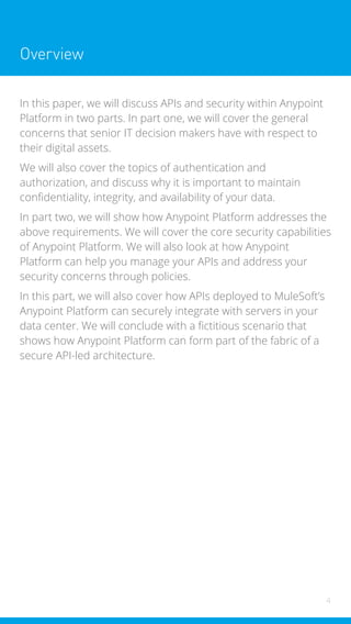 4
Overview
In this paper, we will discuss APIs and security within Anypoint
Platform in two parts. In part one, we will cover the general
concerns that senior IT decision makers have with respect to
their digital assets.
We will also cover the topics of authentication and
authorization, and discuss why it is important to maintain
confidentiality, integrity, and availability of your data.
In part two, we will show how Anypoint Platform addresses the
above requirements. We will cover the core security capabilities
of Anypoint Platform. We will also look at how Anypoint
Platform can help you manage your APIs and address your
security concerns through policies.
In this part, we will also cover how APIs deployed to MuleSoft’s
Anypoint Platform can securely integrate with servers in your
data center. We will conclude with a fictitious scenario that
shows how Anypoint Platform can form part of the fabric of a
secure API-led architecture.
 