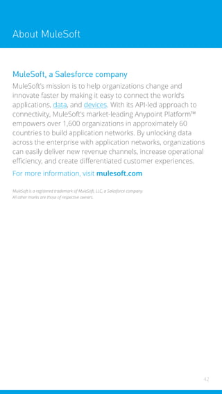 42
42
About MuleSoft
MuleSoft, a Salesforce company
MuleSoft’s mission is to help organizations change and
innovate faster by making it easy to connect the world’s
applications, data, and devices. With its API-led approach to
connectivity, MuleSoft’s market-leading Anypoint Platform™
empowers over 1,600 organizations in approximately 60
countries to build application networks. By unlocking data
across the enterprise with application networks, organizations
can easily deliver new revenue channels, increase operational
efficiency, and create differentiated customer experiences.
For more information, visit mulesoft.com
MuleSoft is a registered trademark of MuleSoft, LLC, a Salesforce company.
All other marks are those of respective owners.
 