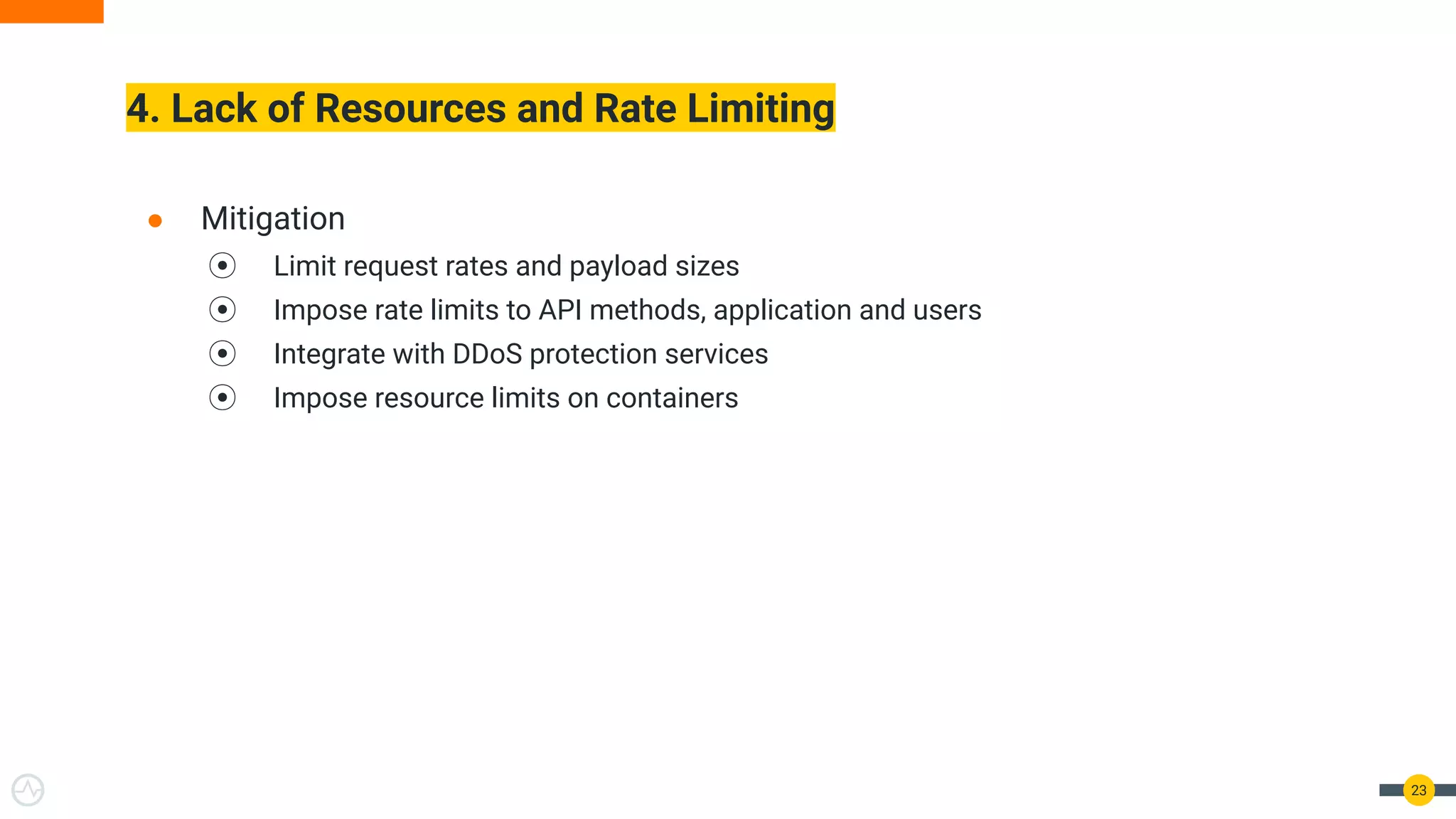 4. Lack of Resources and Rate Limiting
23
● Mitigation
⦿ Limit request rates and payload sizes
⦿ Impose rate limits to API methods, application and users
⦿ Integrate with DDoS protection services
⦿ Impose resource limits on containers
 