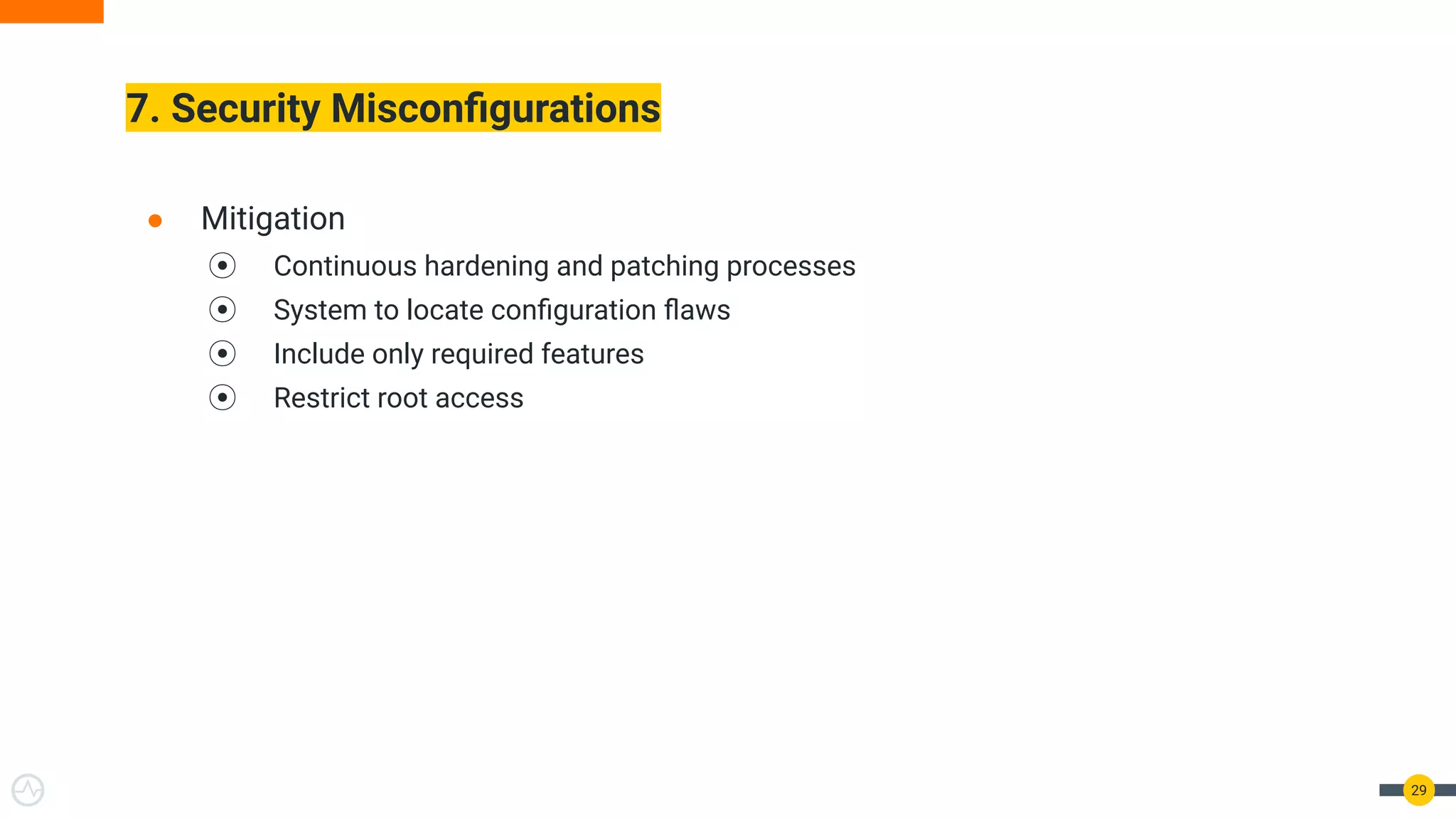 7. Security Misconﬁgurations
29
● Mitigation
⦿ Continuous hardening and patching processes
⦿ System to locate conﬁguration ﬂaws
⦿ Include only required features
⦿ Restrict root access
 