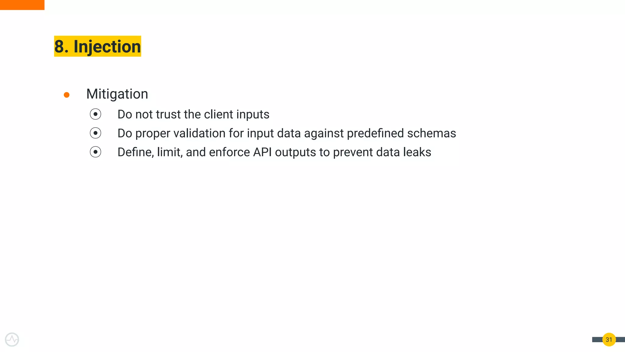 8. Injection
31
● Mitigation
⦿ Do not trust the client inputs
⦿ Do proper validation for input data against predeﬁned schemas
⦿ Deﬁne, limit, and enforce API outputs to prevent data leaks
 