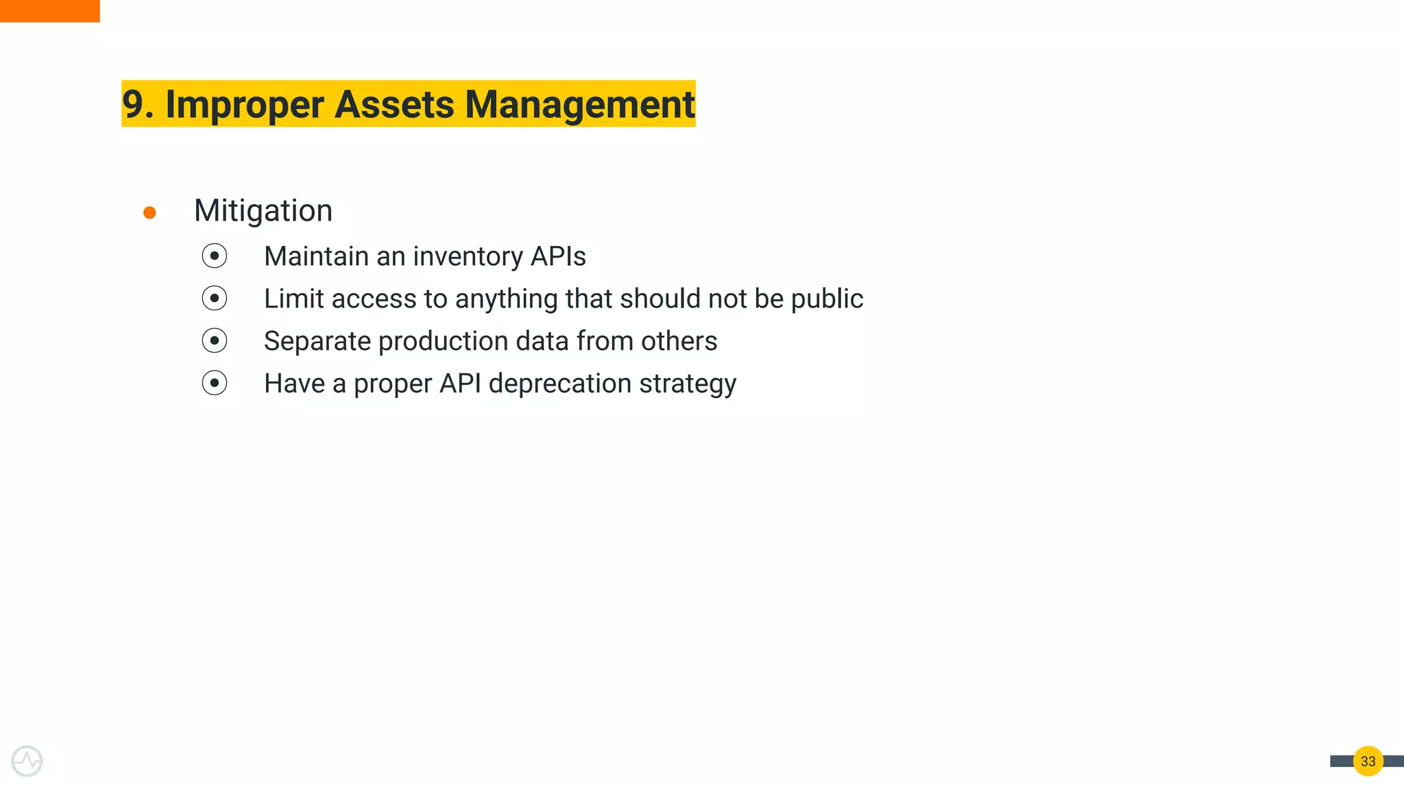 9. Improper Assets Management
33
● Mitigation
⦿ Maintain an inventory APIs
⦿ Limit access to anything that should not be public
⦿ Separate production data from others
⦿ Have a proper API deprecation strategy
 