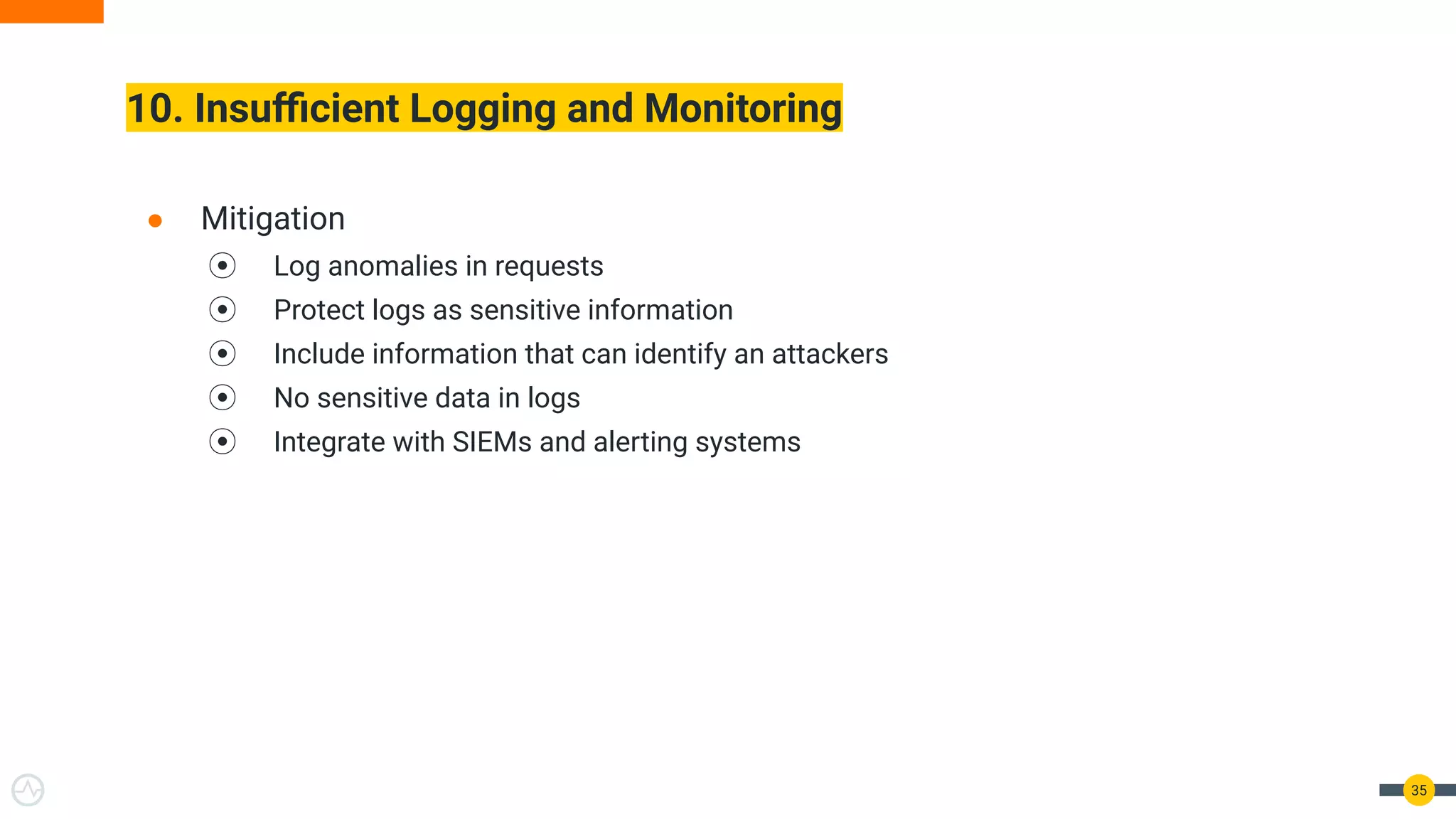 10. Insuﬃcient Logging and Monitoring
35
● Mitigation
⦿ Log anomalies in requests
⦿ Protect logs as sensitive information
⦿ Include information that can identify an attackers
⦿ No sensitive data in logs
⦿ Integrate with SIEMs and alerting systems
 