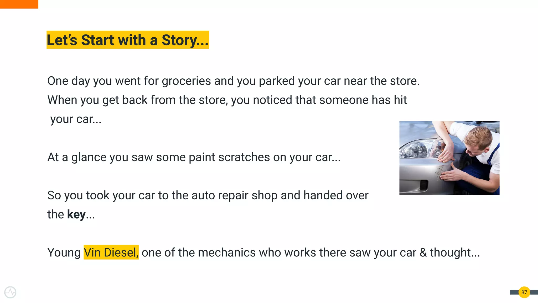 One day you went for groceries and you parked your car near the store.
When you get back from the store, you noticed that someone has hit
your car...
At a glance you saw some paint scratches on your car...
So you took your car to the auto repair shop and handed over
the key...
Young Vin Diesel, one of the mechanics who works there saw your car & thought...
Let’s Start with a Story...
37
 