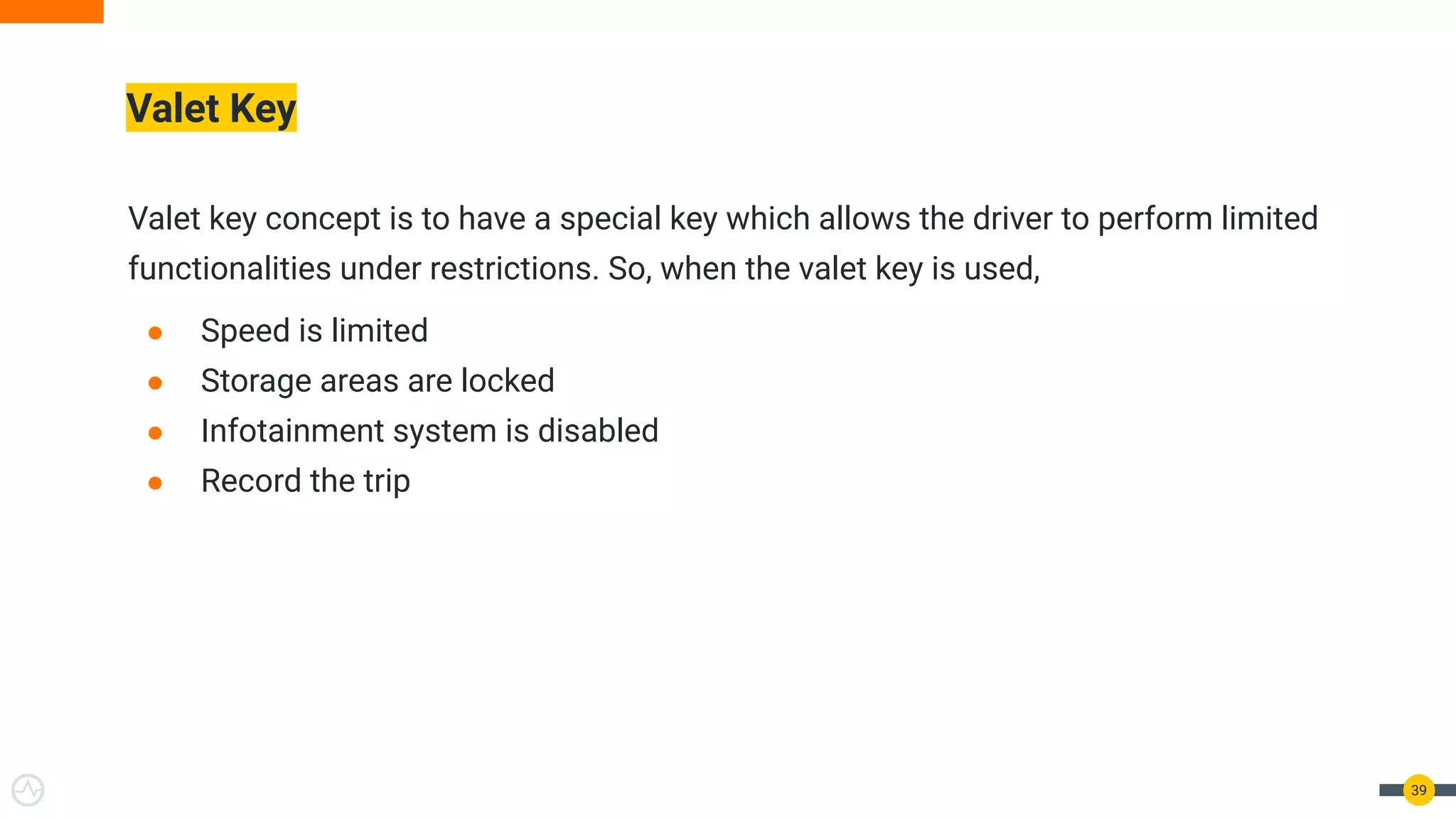 Valet Key
Valet key concept is to have a special key which allows the driver to perform limited
functionalities under restrictions. So, when the valet key is used,
● Speed is limited
● Storage areas are locked
● Infotainment system is disabled
● Record the trip
39
 