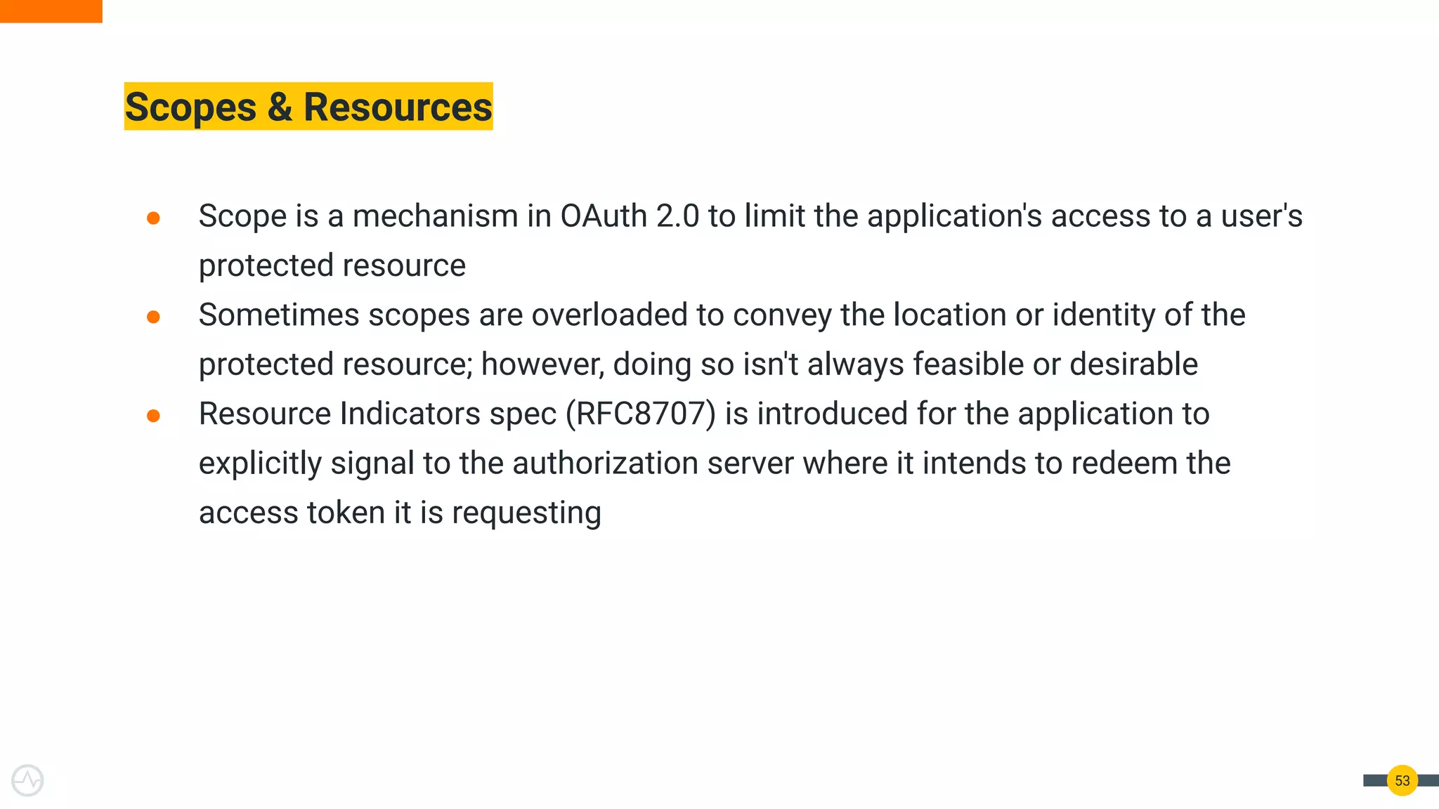 Scopes & Resources
● Scope is a mechanism in OAuth 2.0 to limit the application's access to a user's
protected resource
● Sometimes scopes are overloaded to convey the location or identity of the
protected resource; however, doing so isn't always feasible or desirable
● Resource Indicators spec (RFC8707) is introduced for the application to
explicitly signal to the authorization server where it intends to redeem the
access token it is requesting
53
 
