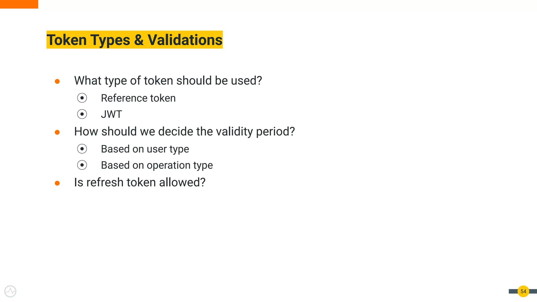 Token Types & Validations
● What type of token should be used?
⦿ Reference token
⦿ JWT
● How should we decide the validity period?
⦿ Based on user type
⦿ Based on operation type
● Is refresh token allowed?
54
 