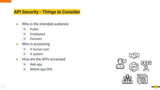 ● Who is the intended audience
⦿ Public
⦿ Employees
⦿ Partners
● Who is accessing
⦿ A human user
⦿ A system
● How are the APIs accessed
⦿ Web app
⦿ Mobile app/SPA
API Security - Things to Consider
12
 