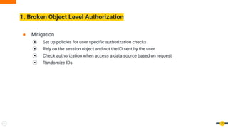 1. Broken Object Level Authorization
17
● Mitigation
⦿ Set up policies for user speciﬁc authorization checks
⦿ Rely on the session object and not the ID sent by the user
⦿ Check authorization when access a data source based on request
⦿ Randomize IDs
 