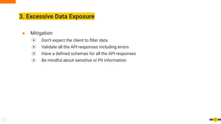 3. Excessive Data Exposure
21
● Mitigation
⦿ Don’t expect the client to ﬁlter data
⦿ Validate all the API responses including errors
⦿ Have a deﬁned schemas for all the API responses
⦿ Be mindful about sensitive or PII information
 