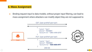 ● Binding request input to data models, without proper input ﬁltering, can lead to
mass assignment where attackers can modify object they are not supposed to
6. Mass Assignment
26
GET /user-proﬁle?user=sam
{
“name” : “Sam”,
“phone” : “8931883”,
“account-no” : “1286-4499-0275”
}
PUT /user-proﬁle?user=sam
{
“name” : “Sam”,
“phone” : “8931883”,
“account-no” : “1233-4655-0171”
}
200 OK
 