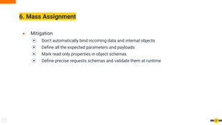 6. Mass Assignment
27
● Mitigation
⦿ Don’t automatically bind incoming data and internal objects
⦿ Deﬁne all the expected parameters and payloads
⦿ Mark read only properties in object schemas
⦿ Deﬁne precise requests schemas and validate them at runtime
 