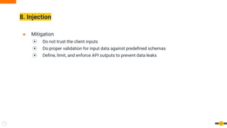 8. Injection
31
● Mitigation
⦿ Do not trust the client inputs
⦿ Do proper validation for input data against predeﬁned schemas
⦿ Deﬁne, limit, and enforce API outputs to prevent data leaks
 