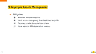 9. Improper Assets Management
33
● Mitigation
⦿ Maintain an inventory APIs
⦿ Limit access to anything that should not be public
⦿ Separate production data from others
⦿ Have a proper API deprecation strategy
 