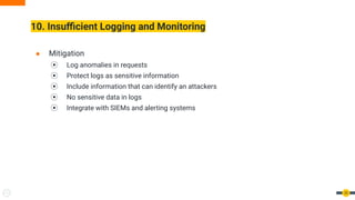 10. Insuﬃcient Logging and Monitoring
35
● Mitigation
⦿ Log anomalies in requests
⦿ Protect logs as sensitive information
⦿ Include information that can identify an attackers
⦿ No sensitive data in logs
⦿ Integrate with SIEMs and alerting systems
 