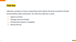 Valet Key
Valet key concept is to have a special key which allows the driver to perform limited
functionalities under restrictions. So, when the valet key is used,
● Speed is limited
● Storage areas are locked
● Infotainment system is disabled
● Record the trip
39
 