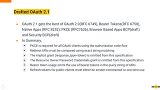 Drafted OAuth 2.1
● OAuth 2.1 gets the best of OAuth 2.0(RFC 6749), Bearer Tokens(RFC 6750),
Native Apps (RFC 8252), PKCE (RFC7636), Browser Based Apps BCP(draft)
and Security BCP(draft)
● In Summary,
⦿ PKCE is required for all OAuth clients using the authorization code ﬂow
⦿ Redirect URIs must be compared using exact string matching
⦿ The implicit grant (response_type=token) is omitted from this speciﬁcation
⦿ The Resource Owner Password Credentials grant is omitted from this speciﬁcation
⦿ Bearer token usage omits the use of bearer tokens in the query string of URIs
⦿ Refresh tokens for public clients must either be sender-constrained or one-time use
48
 