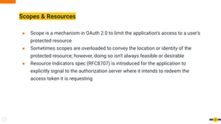 Scopes & Resources
● Scope is a mechanism in OAuth 2.0 to limit the application's access to a user's
protected resource
● Sometimes scopes are overloaded to convey the location or identity of the
protected resource; however, doing so isn't always feasible or desirable
● Resource Indicators spec (RFC8707) is introduced for the application to
explicitly signal to the authorization server where it intends to redeem the
access token it is requesting
53
 
