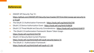 References
60
● OWASP API Security Top 10 -
https://github.com/OWASP/API-Security/raw/master/2019/en/dist/owasp-api-security-to
p-10.pdf
● The OAuth 2.0 Authorization Framework - https://tools.ietf.org/html/rfc6749
● OAuth 2.0 Device Authorization Grant - https://tools.ietf.org/html/rfc8628
● OAuth 2.0 Threat Model and Security Considerations - https://tools.ietf.org/html/rfc6819
● The OAuth 2.0 Authorization Framework: Bearer Token Usage -
https://tools.ietf.org/html/rfc6750
● OAuth 2.0 Security Best Current Practice -
https://tools.ietf.org/html/draft-ietf-oauth-security-topics-16
● The OAuth 2.1 Authorization Framework -
https://tools.ietf.org/html/draft-ietf-oauth-v2-1-00
 