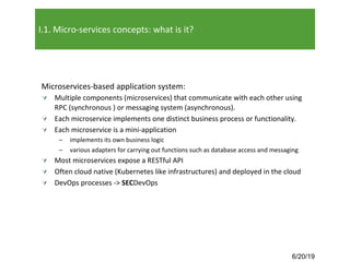 6/20/19
I.1. Micro-services concepts: what is it?
Microservices-based application system:
Ú Multiple components (microservices) that communicate with each other using
RPC (synchronous ) or messaging system (asynchronous).
Ú Each microservice implements one distinct business process or functionality.
Ú Each microservice is a mini-application
– implements its own business logic
– various adapters for carrying out functions such as database access and messaging
Ú Most microservices expose a RESTful API
Ú Often cloud native (Kubernetes like infrastructures) and deployed in the cloud
Ú DevOps processes -> SECDevOps
 