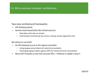 6/20/19
I.3. Micro-services concepts: architecture
Two main architectural frameworks:
Ú API Gateway based
Ú Service mesh based (Istio like infrastructures)
– Data plane with side-car proxies
– Control plane (monitoring, key service, routing, service registration etc)
We advise to use both!
Ú An API Gateway to act as the Ingress controller
– Using opaque access tokens for external consumption
– Exchanging opaque tokens against JWTs for internal services consumption
Ú Micro API Firewalls as last mile security PEPs -> Defense in-depth is key!!!
 