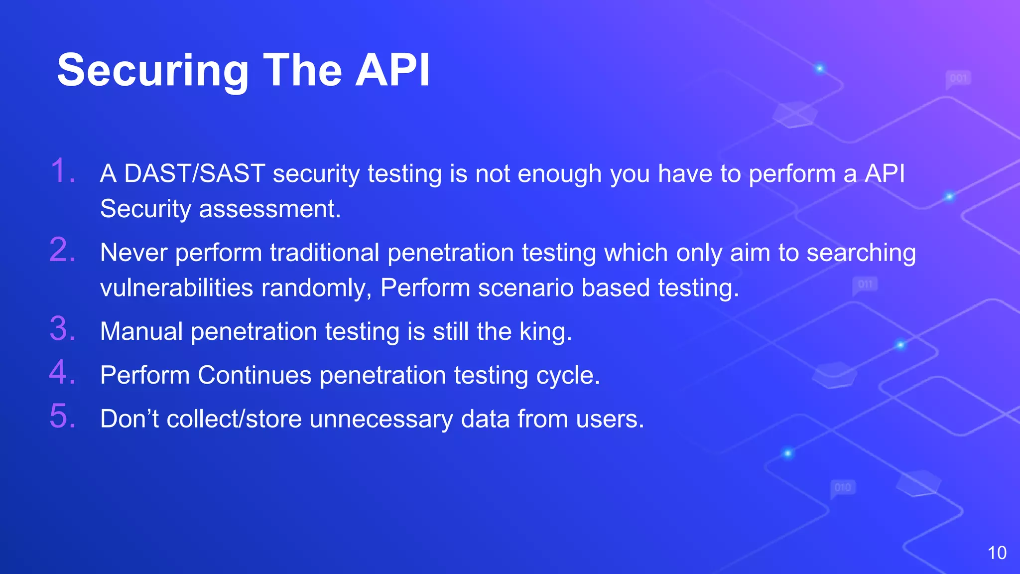 Securing The API
1. A DAST/SAST security testing is not enough you have to perform a API
Security assessment.
2. Never perform traditional penetration testing which only aim to searching
vulnerabilities randomly, Perform scenario based testing.
3. Manual penetration testing is still the king.
4. Perform Continues penetration testing cycle.
5. Don’t collect/store unnecessary data from users.
10
 