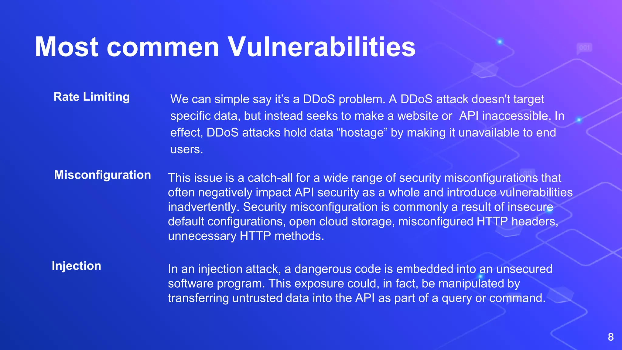 Most commen Vulnerabilities
We can simple say it’s a DDoS problem. A DDoS attack doesn't target
specific data, but instead seeks to make a website or API inaccessible. In
effect, DDoS attacks hold data “hostage” by making it unavailable to end
users.
8
Rate Limiting
Misconfiguration
Injection
This issue is a catch-all for a wide range of security misconfigurations that
often negatively impact API security as a whole and introduce vulnerabilities
inadvertently. Security misconfiguration is commonly a result of insecure
default configurations, open cloud storage, misconfigured HTTP headers,
unnecessary HTTP methods.
In an injection attack, a dangerous code is embedded into an unsecured
software program. This exposure could, in fact, be manipulated by
transferring untrusted data into the API as part of a query or command.
 