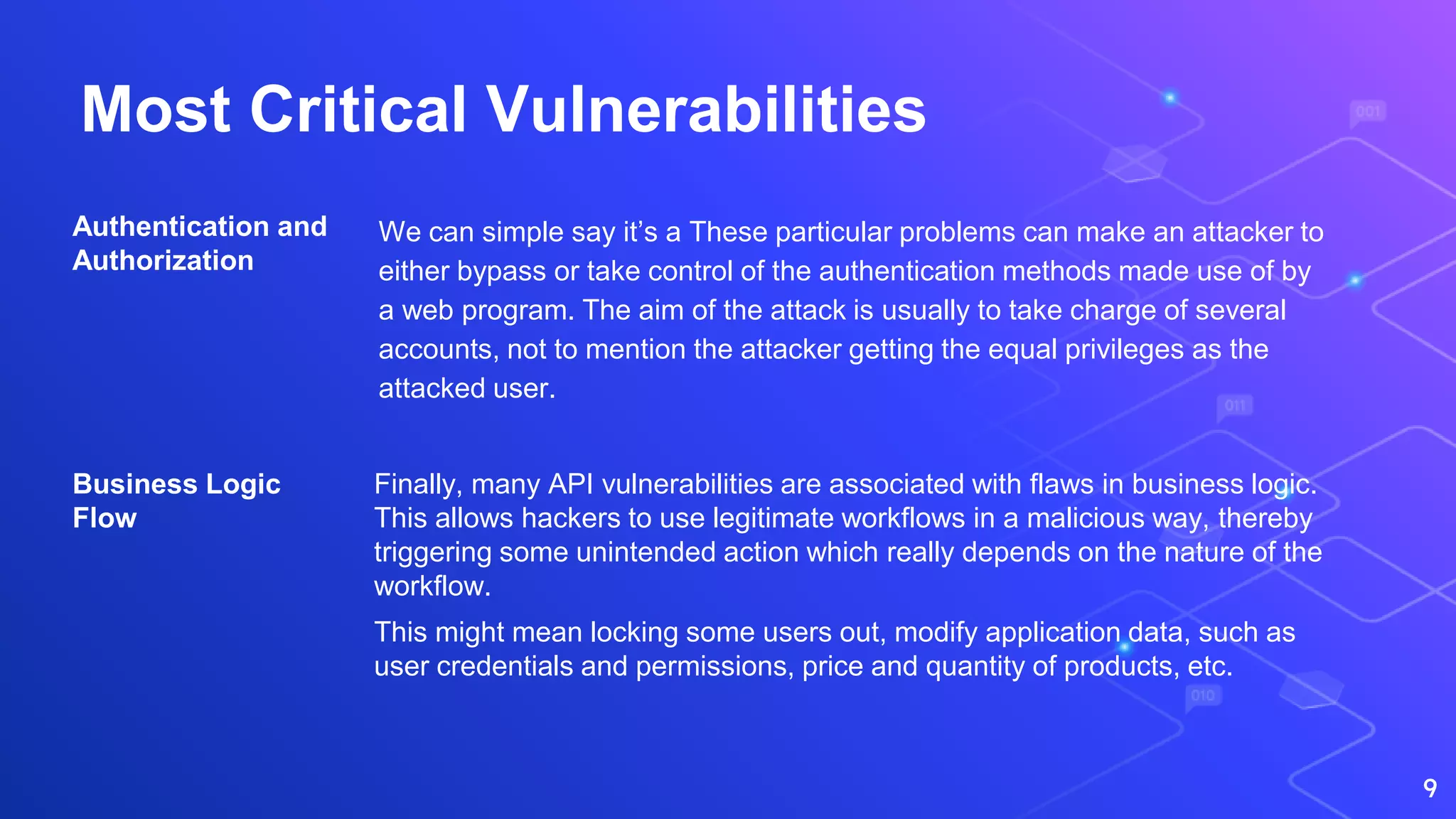 Most Critical Vulnerabilities
We can simple say it’s a These particular problems can make an attacker to
either bypass or take control of the authentication methods made use of by
a web program. The aim of the attack is usually to take charge of several
accounts, not to mention the attacker getting the equal privileges as the
attacked user.
9
Authentication and
Authorization
Business Logic
Flow
Finally, many API vulnerabilities are associated with flaws in business logic.
This allows hackers to use legitimate workflows in a malicious way, thereby
triggering some unintended action which really depends on the nature of the
workflow.
This might mean locking some users out, modify application data, such as
user credentials and permissions, price and quantity of products, etc.
 