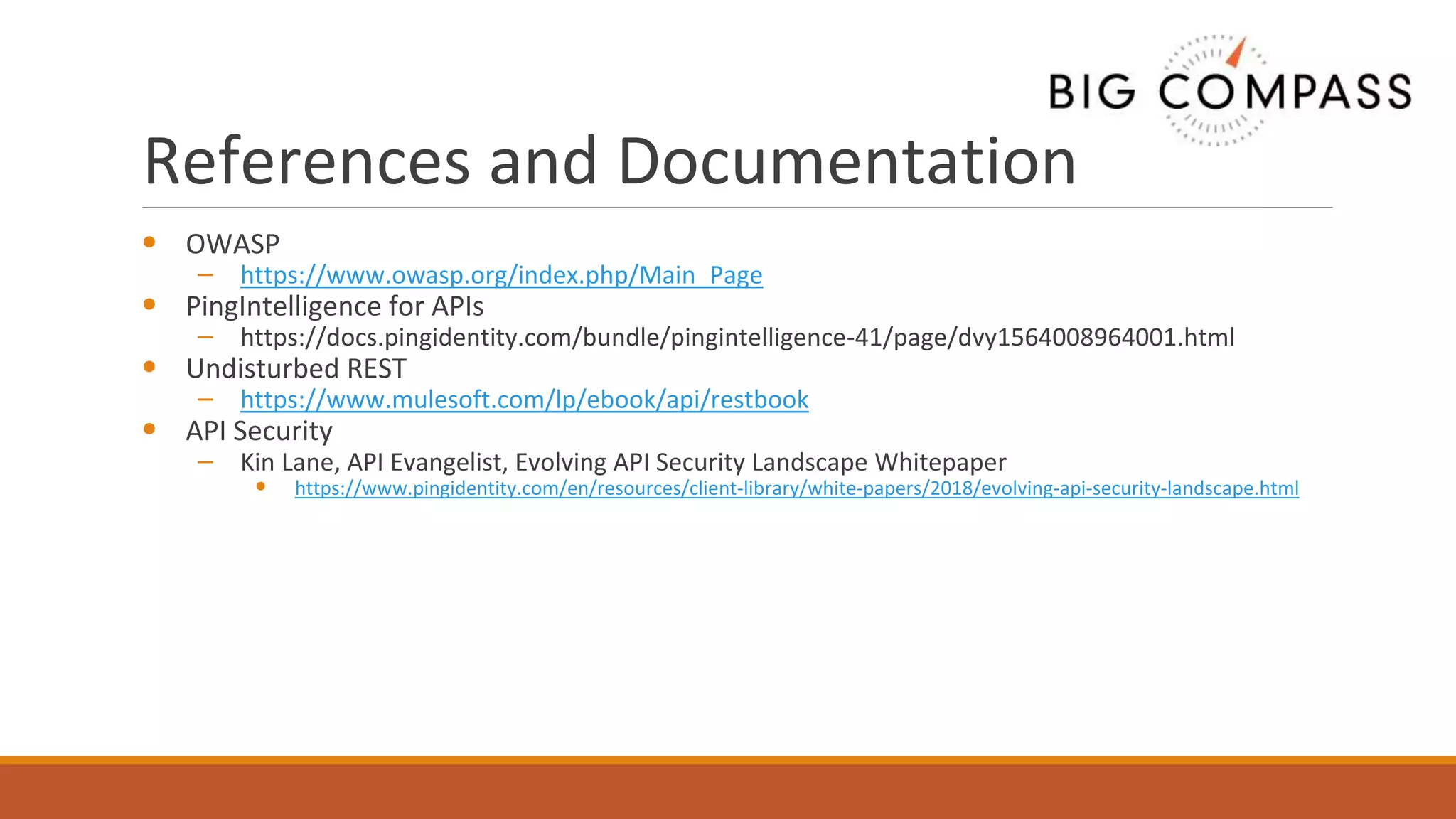 References and Documentation
• OWASP
– https://www.owasp.org/index.php/Main_Page
• PingIntelligence for APIs
– https://docs.pingidentity.com/bundle/pingintelligence-41/page/dvy1564008964001.html
• Undisturbed REST
– https://www.mulesoft.com/lp/ebook/api/restbook
• API Security
– Kin Lane, API Evangelist, Evolving API Security Landscape Whitepaper
• https://www.pingidentity.com/en/resources/client-library/white-papers/2018/evolving-api-security-landscape.html
 