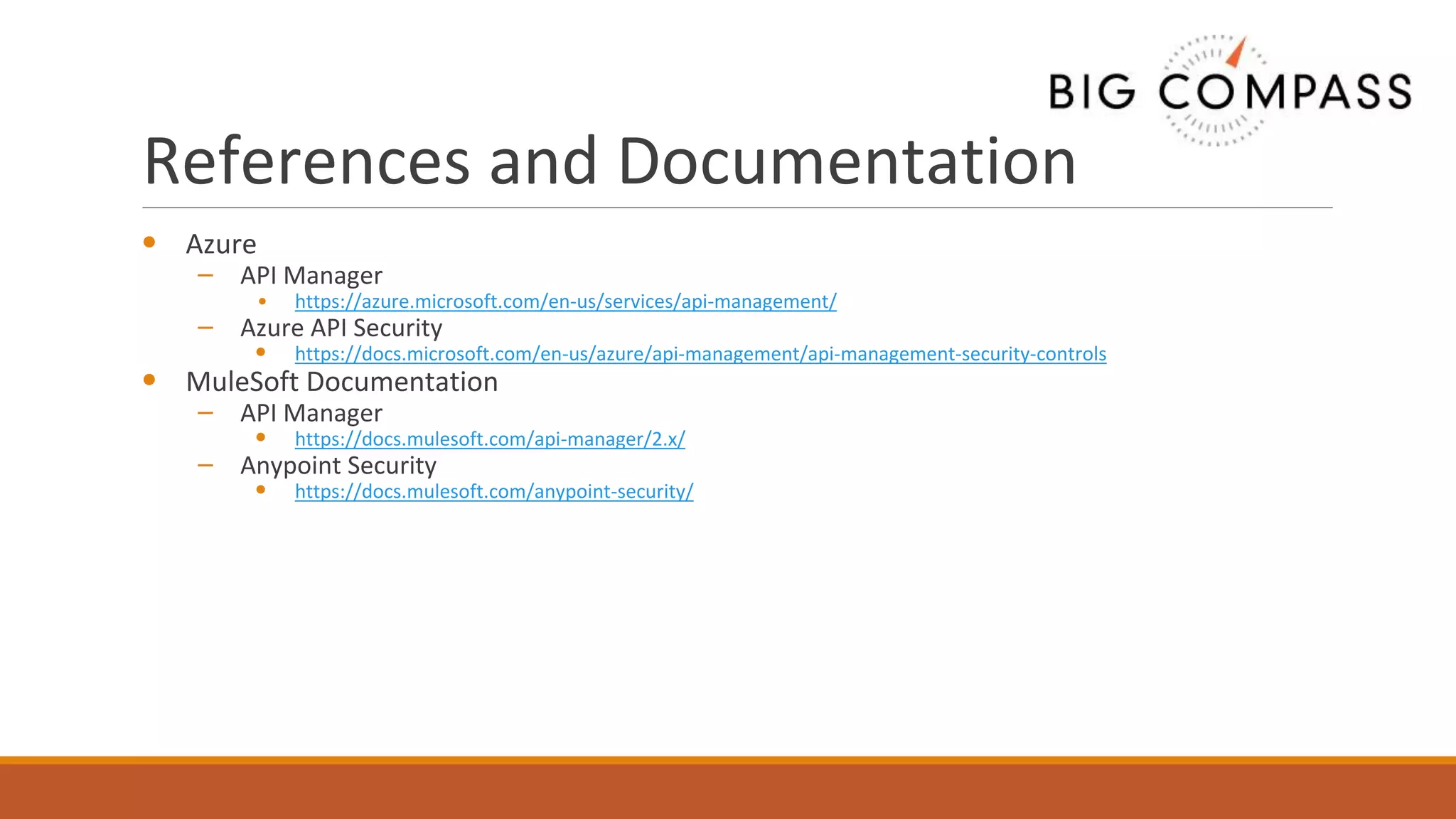 References and Documentation
• Azure
– API Manager
• https://azure.microsoft.com/en-us/services/api-management/
– Azure API Security
• https://docs.microsoft.com/en-us/azure/api-management/api-management-security-controls
• MuleSoft Documentation
– API Manager
• https://docs.mulesoft.com/api-manager/2.x/
– Anypoint Security
• https://docs.mulesoft.com/anypoint-security/
 